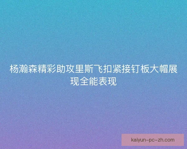 杨瀚森精彩助攻里斯飞扣紧接钉板大帽展现全能表现