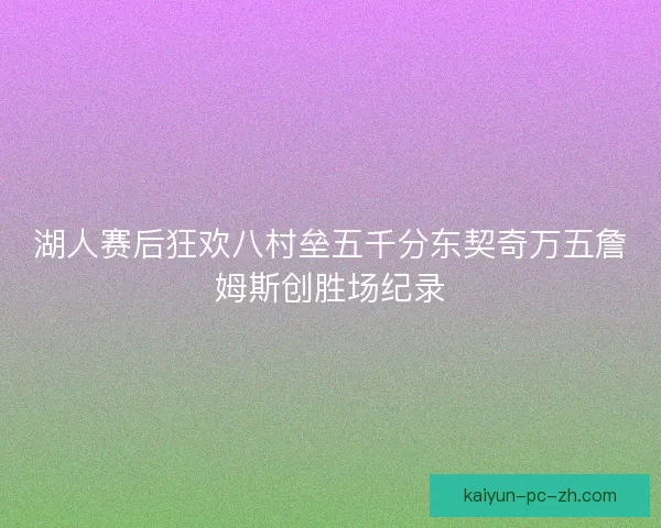 湖人赛后狂欢八村垒五千分东契奇万五詹姆斯创胜场纪录