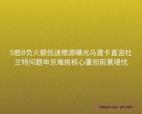 5胜8负火箭低迷根源曝光乌度卡直言杜兰特问题申京难挑核心重担前景堪忧