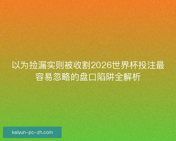 以为捡漏实则被收割2026世界杯投注最容易忽略的盘口陷阱全解析
