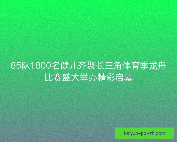 85队1800名健儿齐聚长三角体育季龙舟比赛盛大举办精彩启幕