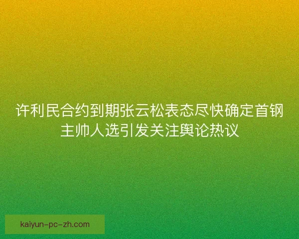 许利民合约到期张云松表态尽快确定首钢主帅人选引发关注舆论热议